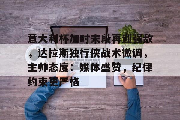 爱游戏彩票 -意大利杯加时末段再迎强敌，达拉斯独行侠战术微调，主帅态度：媒体盛赞，纪律约束更严格的简单介绍